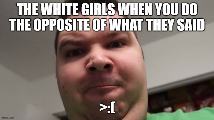 nick mad |  THE WHITE GIRLS WHEN YOU DO THE OPPOSITE OF WHAT THEY SAID; >:( | image tagged in nicko avocado,mad,dumb white girl | made w/ Imgflip meme maker