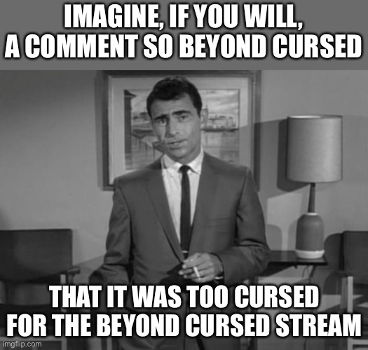 Rod Serling: Imagine If You Will | IMAGINE, IF YOU WILL, A COMMENT SO BEYOND CURSED THAT IT WAS TOO CURSED FOR THE BEYOND CURSED STREAM | image tagged in rod serling imagine if you will | made w/ Imgflip meme maker