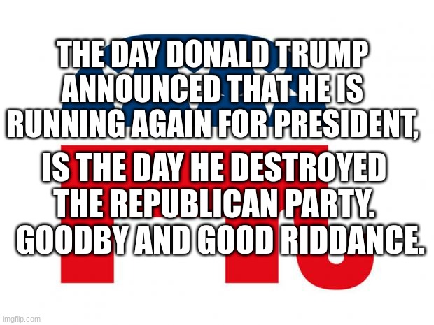 Republican | THE DAY DONALD TRUMP ANNOUNCED THAT HE IS RUNNING AGAIN FOR PRESIDENT, IS THE DAY HE DESTROYED THE REPUBLICAN PARTY.   GOODBY AND GOOD RIDDANCE. | image tagged in republican | made w/ Imgflip meme maker