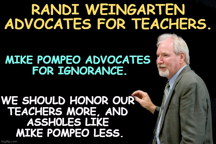 Countries that honor their teachers do better than countries that attack them. | RANDI WEINGARTEN ADVOCATES FOR TEACHERS. MIKE POMPEO ADVOCATES 
FOR IGNORANCE. WE SHOULD HONOR OUR 
TEACHERS MORE, AND 
ASSH0LES LIKE 

MIKE POMPEO LESS. | image tagged in blackboard,teachers,praise,mike pompeo,jerk,ignorance | made w/ Imgflip meme maker