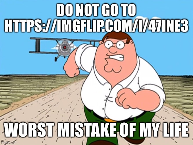 Lol | DO NOT GO TO HTTPS://IMGFLIP.COM/I/47INE3; WORST MISTAKE OF MY LIFE | image tagged in peter griffin running away,memes,funny,imgflip,do it,just do it | made w/ Imgflip meme maker