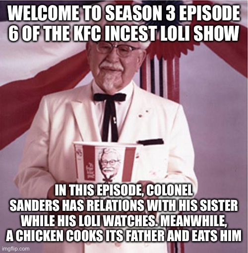 KFC Colonel Sanders | WELCOME TO SEASON 3 EPISODE 6 OF THE KFC INCEST LOLI SHOW; IN THIS EPISODE, COLONEL SANDERS HAS RELATIONS WITH HIS SISTER WHILE HIS LOLI WATCHES. MEANWHILE, A CHICKEN COOKS ITS FATHER AND EATS HIM | image tagged in kfc colonel sanders | made w/ Imgflip meme maker