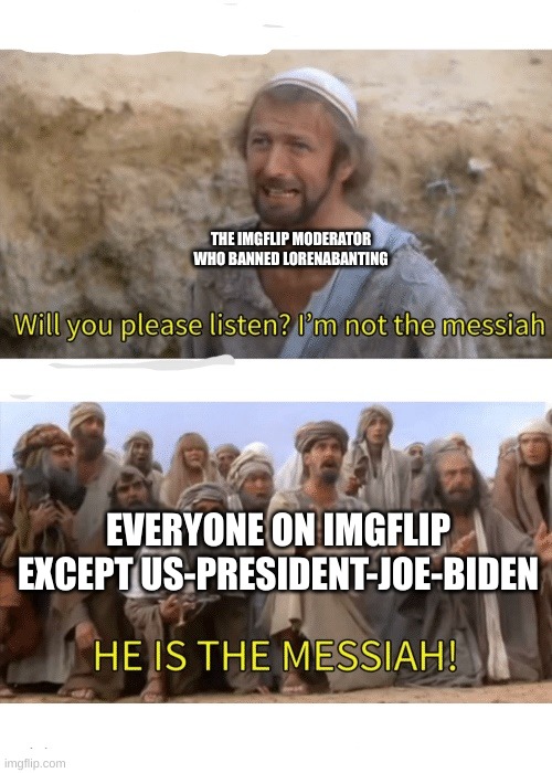 we shall celebrate fellow giga chads | THE IMGFLIP MODERATOR WHO BANNED LORENABANTING; EVERYONE ON IMGFLIP EXCEPT US-PRESIDENT-JOE-BIDEN | image tagged in he is the messiah,lorenabanting is banned | made w/ Imgflip meme maker