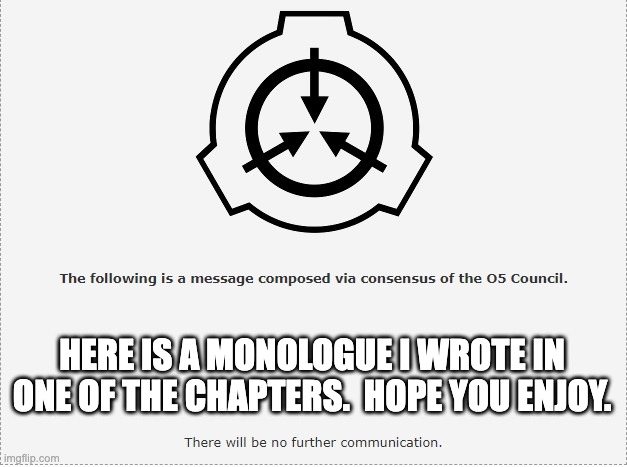 for my scp light novel.  1 and a half more chapters to go.  I should be done dy december. | HERE IS A MONOLOGUE I WROTE IN ONE OF THE CHAPTERS.  HOPE YOU ENJOY. | image tagged in scp o-5 | made w/ Imgflip meme maker