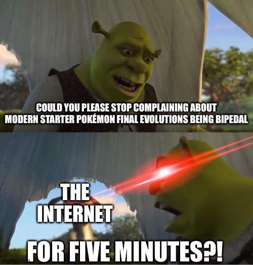 #StoptheBipedalhate | COULD YOU PLEASE STOP COMPLAINING ABOUT MODERN STARTER POKÉMON FINAL EVOLUTIONS BEING BIPEDAL; THE INTERNET; FOR FIVE MINUTES?! | image tagged in shrek for five minutes,pokemon | made w/ Imgflip meme maker