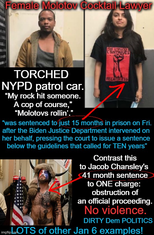 If you do not see the UNEQUAL JUSTICE in this, YOU are part of the problem. | Female Molotov Cocktail Lawyer; TORCHED 
NYPD patrol car. “My rock hit someone. 
A cop of course,” 
“Molotovs rollin’.”; “was sentenced to just 15 months in prison on Fri.
after the Biden Justice Department intervened on 
her behalf, pressing the court to issue a sentence 
below the guidelines that called for TEN years”; Contrast this to Jacob Chansley's 
41 month sentence to ONE charge: 
obstruction of an official proceeding. No violence. DIRTY Dem POLITICS; LOTS of other Jan 6 examples! | image tagged in politics,doj,dirty,unequal justice,jan 6,democrats | made w/ Imgflip meme maker