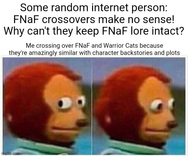 ...Go ahead, name something that shouldn't work crossed over with FNaF but absolutely does if you know both well | Some random internet person:
FNaF crossovers make no sense! Why can't they keep FNaF lore intact? Me crossing over FNaF and Warrior Cats because they're amazingly similar with character backstories and plots | image tagged in memes,monkey puppet | made w/ Imgflip meme maker