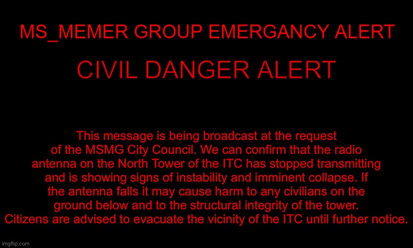 MSMG EAS | CIVIL DANGER ALERT; This message is being broadcast at the request of the MSMG City Council. We can confirm that the radio antenna on the North Tower of the ITC has stopped transmitting and is showing signs of instability and imminent collapse. If the antenna falls it may cause harm to any civilians on the ground below and to the structural integrity of the tower. Citizens are advised to evacuate the vicinity of the ITC until further notice. | image tagged in msmg eas | made w/ Imgflip meme maker