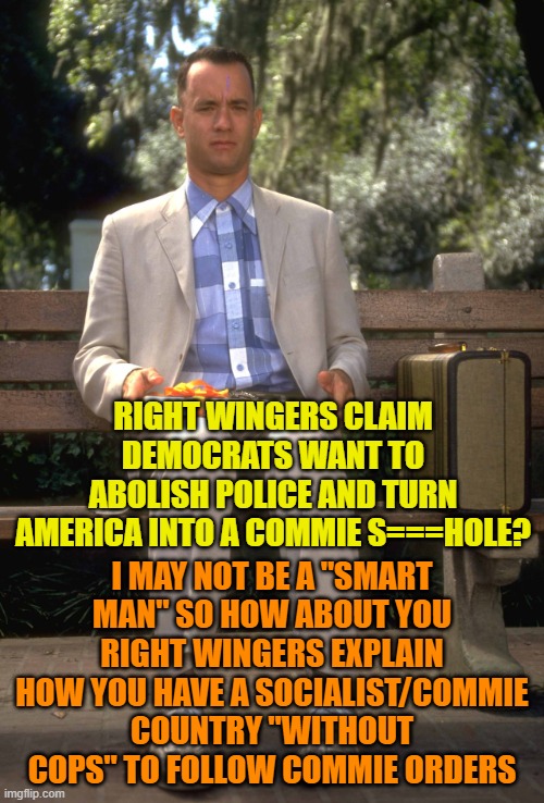 Forrest Gump | RIGHT WINGERS CLAIM DEMOCRATS WANT TO ABOLISH POLICE AND TURN AMERICA INTO A COMMIE S===HOLE? I MAY NOT BE A "SMART MAN" SO HOW ABOUT YOU RIGHT WINGERS EXPLAIN HOW YOU HAVE A SOCIALIST/COMMIE COUNTRY "WITHOUT COPS" TO FOLLOW COMMIE ORDERS | image tagged in forrest gump | made w/ Imgflip meme maker