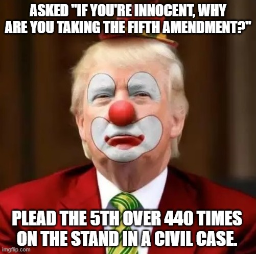 If you've violated no laws, your words can't incriminate you. |  ASKED "IF YOU'RE INNOCENT, WHY ARE YOU TAKING THE FIFTH AMENDMENT?"; PLEAD THE 5TH OVER 440 TIMES ON THE STAND IN A CIVIL CASE. | image tagged in donald trump clown,trump is the election fraud,trump unfit unqualified dangerous | made w/ Imgflip meme maker