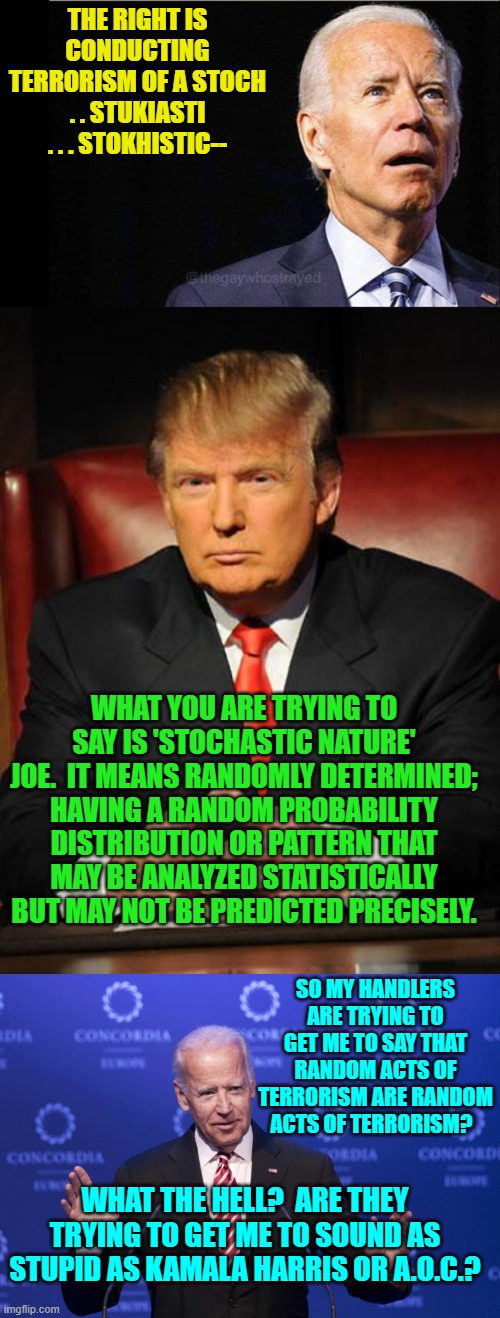 Yes, they are, Joe.  Next question? | THE RIGHT IS CONDUCTING TERRORISM OF A STOCH . . STUKIASTI . . . STOKHISTIC--; WHAT YOU ARE TRYING TO SAY IS 'STOCHASTIC NATURE' JOE.  IT MEANS RANDOMLY DETERMINED; HAVING A RANDOM PROBABILITY DISTRIBUTION OR PATTERN THAT MAY BE ANALYZED STATISTICALLY BUT MAY NOT BE PREDICTED PRECISELY. SO MY HANDLERS ARE TRYING TO GET ME TO SAY THAT RANDOM ACTS OF TERRORISM ARE RANDOM ACTS OF TERRORISM? WHAT THE HELL?  ARE THEY TRYING TO GET ME TO SOUND AS STUPID AS KAMALA HARRIS OR A.O.C.? | image tagged in joe biden | made w/ Imgflip meme maker