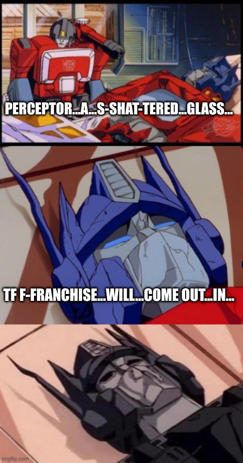 WHEN, OPTIMUS! WHEN!? | PERCEPTOR...A...S-SHAT-TERED...GLASS... TF F-FRANCHISE...WILL...COME OUT...IN... | image tagged in optimus prime,depressed optimus,dying optimus prime | made w/ Imgflip meme maker