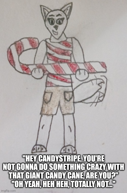 Not sure I trust Candystripe with a giant candy cane... | "HEY CANDYSTRIPE, YOU'RE NOT GONNA DO SOMETHING CRAZY WITH THAT GIANT CANDY CANE, ARE YOU?"
"OH YEAH, HEH HEH, TOTALLY NOT..." | image tagged in candy cane,candystripe | made w/ Imgflip meme maker