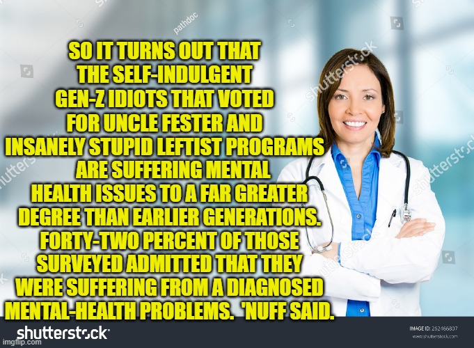 To absolutely no Thinking Person's surprise. | SO IT TURNS OUT THAT THE SELF-INDULGENT GEN-Z IDIOTS THAT VOTED FOR UNCLE FESTER AND INSANELY STUPID LEFTIST PROGRAMS; ARE SUFFERING MENTAL HEALTH ISSUES TO A FAR GREATER DEGREE THAN EARLIER GENERATIONS. FORTY-TWO PERCENT OF THOSE SURVEYED ADMITTED THAT THEY WERE SUFFERING FROM A DIAGNOSED MENTAL-HEALTH PROBLEMS.  'NUFF SAID. | image tagged in well yeah | made w/ Imgflip meme maker