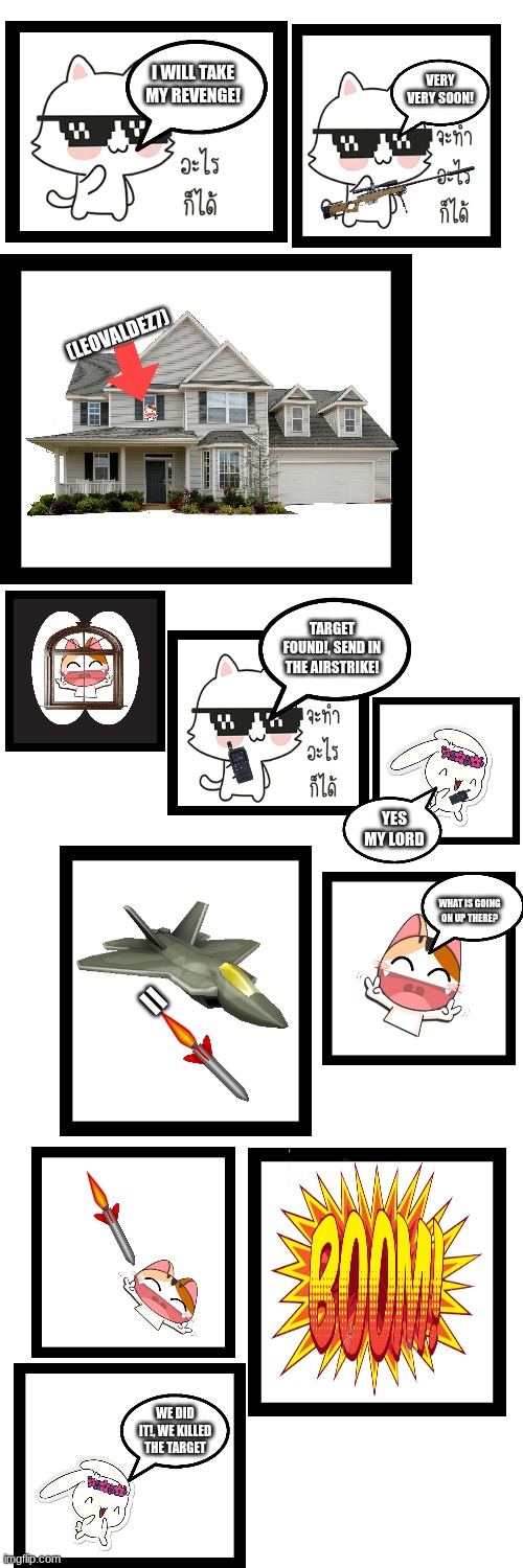 How does that feel @LeoValdez7 |  VERY VERY SOON! I WILL TAKE MY REVENGE! (LEOVALDEZ7); TARGET FOUND!, SEND IN THE AIRSTRIKE! YES MY LORD; WHAT IS GOING ON UP THERE? =; WE DID IT!, WE KILLED THE TARGET | image tagged in comics/cartoons,bunny,cats,airstrike,airplane | made w/ Imgflip meme maker