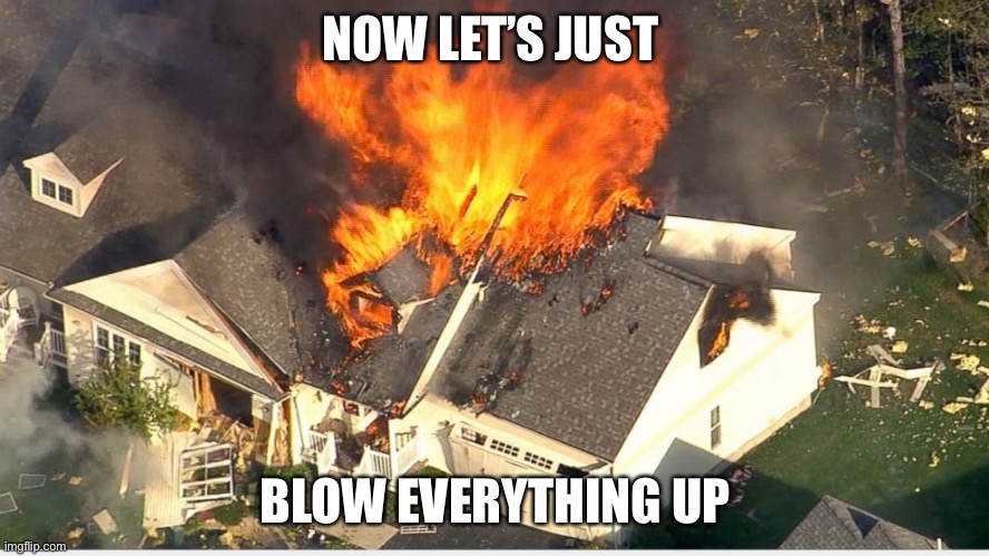 House blowing up | NOW LET’S JUST BLOW EVERYTHING UP | image tagged in house blowing up | made w/ Imgflip meme maker