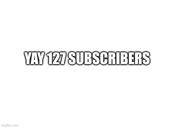 Blank White Template | YAY 127 SUBSCRIBERS | image tagged in blank white template | made w/ Imgflip meme maker