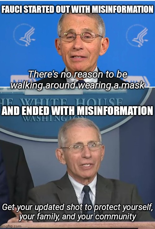 Farwell, Fauci. Until we see you in hearings | FAUCI STARTED OUT WITH MISINFORMATION; There's no reason to be walking around wearing a mask; AND ENDED WITH MISINFORMATION; Get your updated shot to protect yourself,
your family, and your community | image tagged in dr fauci,democrats,fauci,covid-19,biden | made w/ Imgflip meme maker