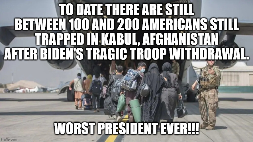 Every other president, including Obama, would have pulled civilians out BEFORE the troops.  And would not have left miltary hard | TO DATE THERE ARE STILL BETWEEN 100 AND 200 AMERICANS STILL TRAPPED IN KABUL, AFGHANISTAN AFTER BIDEN'S TRAGIC TROOP WITHDRAWAL. WORST PRESIDENT EVER!!! | image tagged in worst president ever,colossal failure,biden should be impeached and removed | made w/ Imgflip meme maker