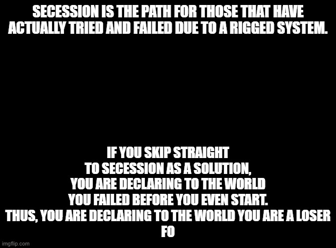 Anarchy | SECESSION IS THE PATH FOR THOSE THAT HAVE ACTUALLY TRIED AND FAILED DUE TO A RIGGED SYSTEM. IF YOU SKIP STRAIGHT TO SECESSION AS A SOLUTION, YOU ARE DECLARING TO THE WORLD YOU FAILED BEFORE YOU EVEN START.
THUS, YOU ARE DECLARING TO THE WORLD YOU ARE A LOSER
FO | image tagged in blank black,anarchy | made w/ Imgflip meme maker