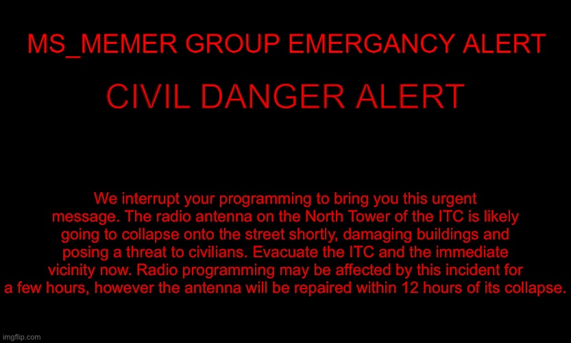 MSMG EAS | CIVIL DANGER ALERT; We interrupt your programming to bring you this urgent message. The radio antenna on the North Tower of the ITC is likely going to collapse onto the street shortly, damaging buildings and posing a threat to civilians. Evacuate the ITC and the immediate vicinity now. Radio programming may be affected by this incident for a few hours, however the antenna will be repaired within 12 hours of its collapse. | image tagged in msmg eas | made w/ Imgflip meme maker