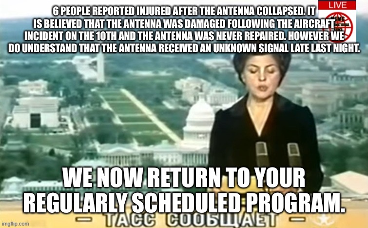 Dictator MSMG News | 6 PEOPLE REPORTED INJURED AFTER THE ANTENNA COLLAPSED. IT IS BELIEVED THAT THE ANTENNA WAS DAMAGED FOLLOWING THE AIRCRAFT INCIDENT ON THE 10TH AND THE ANTENNA WAS NEVER REPAIRED. HOWEVER WE DO UNDERSTAND THAT THE ANTENNA RECEIVED AN UNKNOWN SIGNAL LATE LAST NIGHT. WE NOW RETURN TO YOUR REGULARLY SCHEDULED PROGRAM. | image tagged in dictator msmg news | made w/ Imgflip meme maker