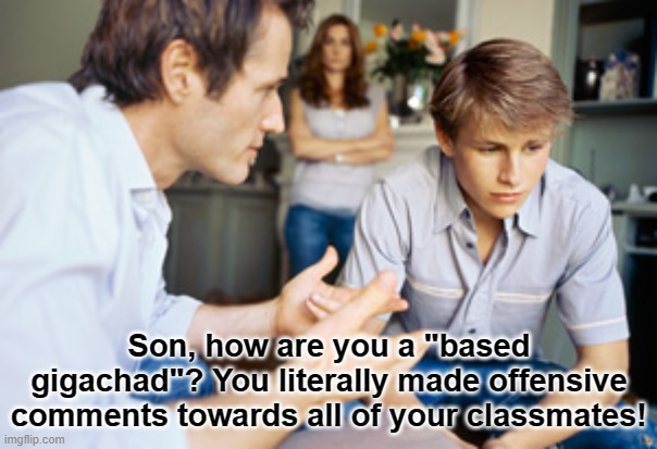unbased child | Son, how are you a "based gigachad"? You literally made offensive comments towards all of your classmates! | image tagged in dad and son,based,gigachad,memes,offensive,school | made w/ Imgflip meme maker