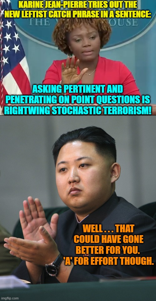 Dictator approved! | KARINE JEAN-PIERRE TRIES OUT THE NEW LEFTIST CATCH PHRASE IN A SENTENCE:; ASKING PERTINENT AND PENETRATING ON POINT QUESTIONS IS RIGHTWING STOCHASTIC TERRORISM! WELL . . . THAT COULD HAVE GONE BETTER FOR YOU.  'A' FOR EFFORT THOUGH. | image tagged in yep | made w/ Imgflip meme maker