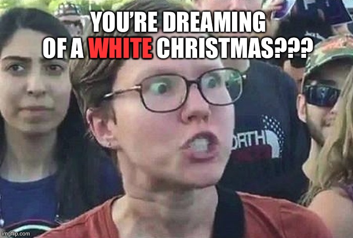 time to get the holiday spirit up | WHITE; YOU’RE DREAMING OF A WHITE CHRISTMAS??? | image tagged in triggered liberal | made w/ Imgflip meme maker