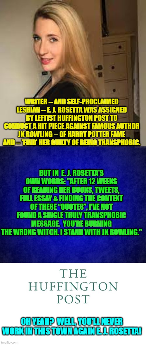 Once in a rare blue moon, one WILL encounter a liberal with integrity. | WRITER -- AND SELF-PROCLAIMED LESBIAN -- E. J. ROSETTA WAS ASSIGNED BY LEFTIST HUFFINGTON POST TO CONDUCT A HIT PIECE AGAINST FAMOUS AUTHOR JK ROWLING -- OF HARRY POTTER FAME AND -- 'FIND' HER GUILTY OF BEING TRANSPHOBIC. BUT IN  E. J. ROSETTA'S OWN WORDS: "AFTER 12 WEEKS OF READING HER BOOKS, TWEETS, FULL ESSAY & FINDING THE CONTEXT OF THESE “QUOTES”, I’VE NOT FOUND A SINGLE TRULY TRANSPHOBIC MESSAGE.  YOU’RE BURNING THE WRONG WITCH. I STAND WITH JK ROWLING."; OH YEAH?  WELL, YOU'LL NEVER WORK IN THIS TOWN AGAIN E. J. ROSETTA! | image tagged in rare | made w/ Imgflip meme maker