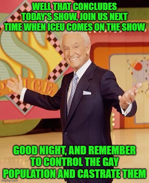 Game show  | WELL THAT CONCLUDES TODAY'S SHOW, JOIN US NEXT TIME WHEN ICEU COMES ON THE SHOW; GOOD NIGHT, AND REMEMBER TO CONTROL THE GAY POPULATION AND CASTRATE THEM | image tagged in game show | made w/ Imgflip meme maker
