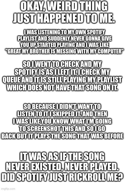 Spotify just rickrolled me | OKAY, WEIRD THING JUST HAPPENED TO ME. I WAS LISTENING TO MY OWN SPOTIFY PLAYLIST AND SUDDENLY NEVER GONNA GIVE YOU UP STARTED PLAYING AND I WAS LIKE "GREAT MY BROTHER IS MESSING WITH MY COMPUTER"; SO I WENT TO CHECK AND MY SPOTIFY IS AS I LEFT IT. I CHECK MY QUEUE AND IT IS STILL PLAYING MY PLAYLIST WHICH DOES NOT HAVE THAT SONG ON IT. SO BECAUSE I DIDN'T WANT TO LISTEN TO IT I SKIPPED IT. AND THEN I WAS LIKE YOU KNOW WHAT I'M GOING TO SCREENSHOT THIS AND SO I GO BACK BUT IT PLAYS THE SONG THAT WAS BEFORE; IT WAS AS IF THE SONG NEVER EXISTED, NEVER PLAYED. DID SPOTIFY JUST RICKROLL ME? | image tagged in rickroll,spotify | made w/ Imgflip meme maker