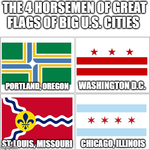 U.S. city flags are definitely hit or miss. Here are some definite hits. | THE 4 HORSEMEN OF GREAT FLAGS OF BIG U.S. CITIES; WASHINGTON D.C. PORTLAND, OREGON; CHICAGO, ILLINOIS; ST. LOUIS, MISSOURI | image tagged in the 4 horsemen of,flags,cities,memes,opinion,barney will eat all of your delectable biscuits | made w/ Imgflip meme maker