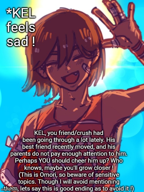 No ERP, no joke. Knowledge of Omori is preferred, not required. | *KEL feels sad ! KEL, you friend/crush had been going through a lot lately. His best friend recently moved, and his parents do not pay enough attention to him.
Perhaps YOU should cheer him up? Who knows, maybe you'll grow closer !
(This is Omori, so beware of sensitive topics. Though I will avoid mentioning them, lets say this is good ending as to avoid it !) | image tagged in omori | made w/ Imgflip meme maker