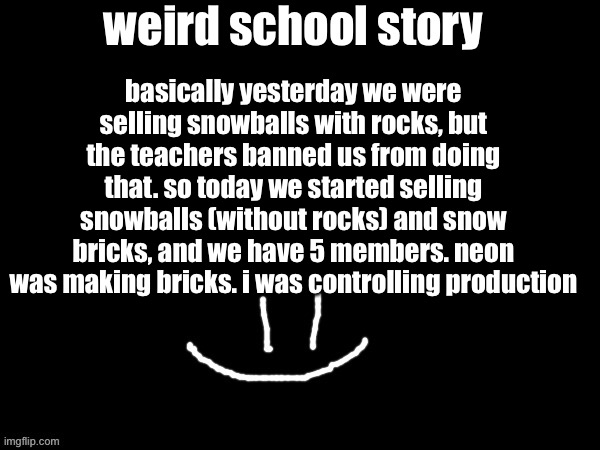 mareeep smile | basically yesterday we were selling snowballs with rocks, but the teachers banned us from doing that. so today we started selling snowballs (without rocks) and snow bricks, and we have 5 members. neon was making bricks. i was controlling production; weird school story | image tagged in mareeep smile | made w/ Imgflip meme maker