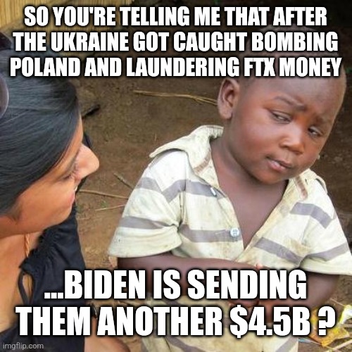Third World Skeptical Kid |  SO YOU'RE TELLING ME THAT AFTER
 THE UKRAINE GOT CAUGHT BOMBING 
POLAND AND LAUNDERING FTX MONEY; ...BIDEN IS SENDING THEM ANOTHER $4.5B ? | image tagged in memes,third world skeptical kid | made w/ Imgflip meme maker