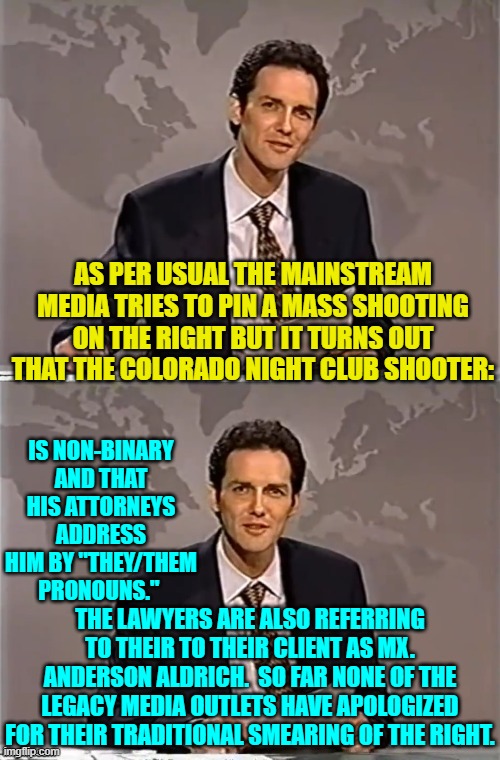 We usually find out the truth regarding these shooters after two or three working days of leftist hysteria. | AS PER USUAL THE MAINSTREAM MEDIA TRIES TO PIN A MASS SHOOTING ON THE RIGHT BUT IT TURNS OUT THAT THE COLORADO NIGHT CLUB SHOOTER:; IS NON-BINARY AND THAT HIS ATTORNEYS ADDRESS HIM BY "THEY/THEM PRONOUNS."; THE LAWYERS ARE ALSO REFERRING TO THEIR TO THEIR CLIENT AS MX. ANDERSON ALDRICH.  SO FAR NONE OF THE LEGACY MEDIA OUTLETS HAVE APOLOGIZED FOR THEIR TRADITIONAL SMEARING OF THE RIGHT. | image tagged in weekend update with norm | made w/ Imgflip meme maker