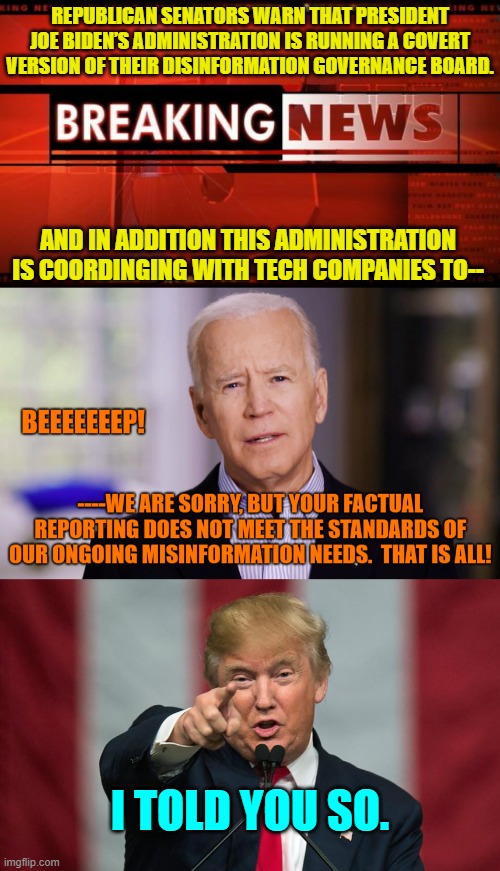 Seriously . . . is ANYONE surprised by this? | REPUBLICAN SENATORS WARN THAT PRESIDENT JOE BIDEN’S ADMINISTRATION IS RUNNING A COVERT VERSION OF THEIR DISINFORMATION GOVERNANCE BOARD. AND IN ADDITION THIS ADMINISTRATION IS COORDINGING WITH TECH COMPANIES TO--; I TOLD YOU SO. | image tagged in breaking news | made w/ Imgflip meme maker