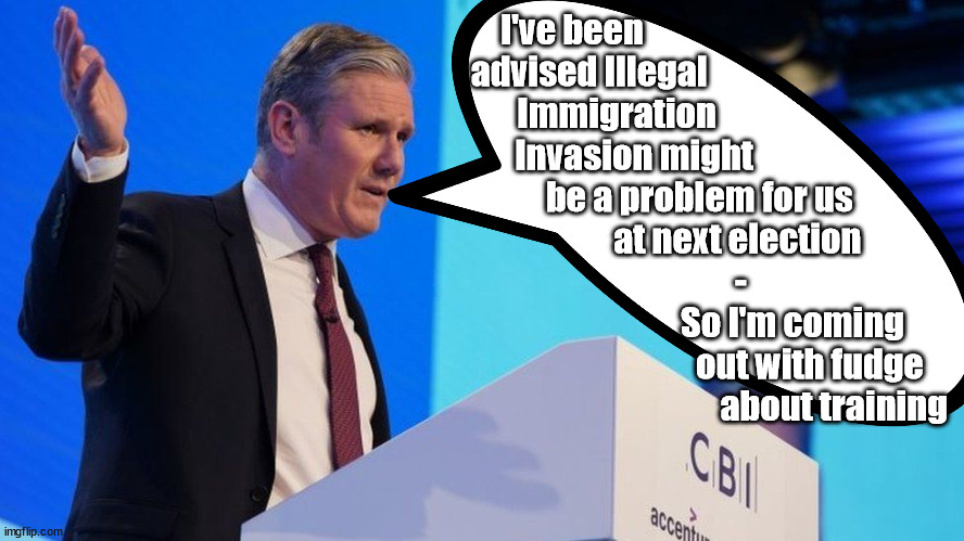 Starmer - CBI | I've been 
     advised Illegal 
            Immigration
                 Invasion might
                                    be a problem for us
                                               at next election
                                                -
                                                                So I'm coming 
                                                                    out with fudge
                                                                           about training | image tagged in starmerout getstarmerout,labourisdead,starmer cbi,cultofcorbyn,illegal immigration,illegal immigrants | made w/ Imgflip meme maker