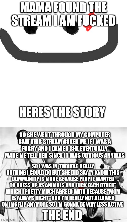 rip me | MAMA FOUND THE STREAM I AM FUCKED; HERES THE STORY; SO SHE WENT THROUGH MY COMPUTER SAW THIS STREAM ASKED ME IF I WAS A FURRY AND I DENIED SHE EVENTUALLY MADE ME TELL HER SINCE IT WAS OBVIOUS ANYWAS; SO I WAS IN  TROUBLE REALLY NOTHING I COULD DO BUT SHE DID SAY "Y'KNOW THIS COMMUNITY IS MADE BECAUSE PEOPLE WANTED TO DRESS UP AS ANIMALS AND FUCK EACH OTHER" WHICH I PRETTY MUCH AGREED WITH BECAUSE "MOM IS ALWAYS RIGHT" AND I'M REALLY NOT ALLOWED ON IMGFLIP ANYMORE SO I'M GONNA BE WAY LESS ACTIVE; THE END | image tagged in hmm jpg | made w/ Imgflip meme maker