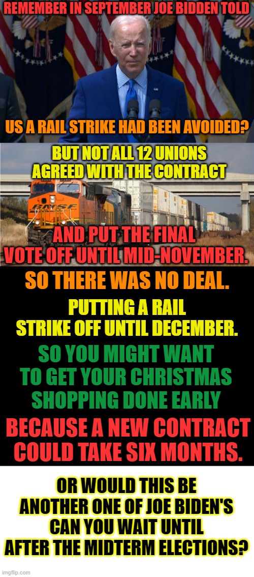 Does He Know How To Do Anything But Lie? | REMEMBER IN SEPTEMBER JOE BIDDEN TOLD; US A RAIL STRIKE HAD BEEN AVOIDED? BUT NOT ALL 12 UNIONS AGREED WITH THE CONTRACT; AND PUT THE FINAL  VOTE OFF UNTIL MID-NOVEMBER. SO THERE WAS NO DEAL. PUTTING A RAIL STRIKE OFF UNTIL DECEMBER. SO YOU MIGHT WANT TO GET YOUR CHRISTMAS SHOPPING DONE EARLY; BECAUSE A NEW CONTRACT COULD TAKE SIX MONTHS. OR WOULD THIS BE ANOTHER ONE OF JOE BIDEN'S CAN YOU WAIT UNTIL AFTER THE MIDTERM ELECTIONS? | image tagged in memes,politics,joe biden,strike,after,midterms | made w/ Imgflip meme maker