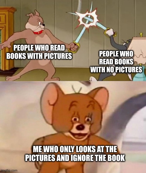 im sure one of you have done this | PEOPLE WHO READ BOOKS WITH PICTURES; PEOPLE WHO READ BOOKS WITH NO PICTURES; ME WHO ONLY LOOKS AT THE PICTURES AND IGNORE THE BOOK | image tagged in tom and jerry swordfight,books | made w/ Imgflip meme maker