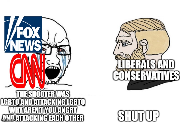 I saw this in a reddit thread and it reminds us that moderates exist and don't glorify the shooter | LIBERALS AND CONSERVATIVES; SHUT UP; THE SHOOTER WAS LGBTQ AND ATTACKING LGBTQ WHY AREN'T YOU ANGRY AND ATTACKING EACH OTHER | image tagged in soyboy vs yes chad | made w/ Imgflip meme maker