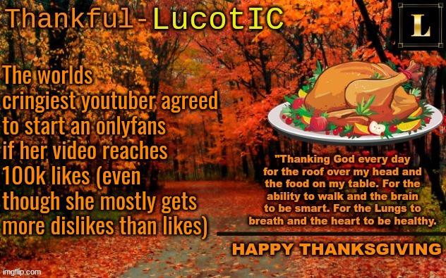 https://www.youtube.com/shorts/vkGIg3rLL3Q | The worlds cringiest youtuber agreed to start an onlyfans if her video reaches 100k likes (even though she mostly gets more dislikes than likes) | image tagged in lucotic thanksgiving announcement temp 11 | made w/ Imgflip meme maker