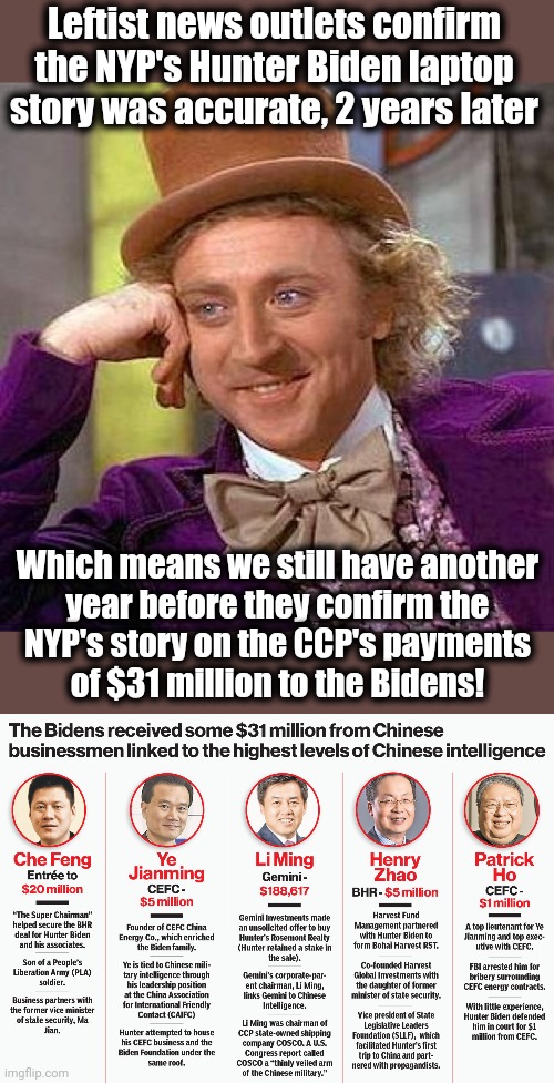 The New York Post, still getting it right | Leftist news outlets confirm the NYP's Hunter Biden laptop story was accurate, 2 years later; Which means we still have another
year before they confirm the
NYP's story on the CCP's payments
of $31 million to the Bidens! | image tagged in memes,creepy condescending wonka,new york post,hunter biden,31 million,joe biden | made w/ Imgflip meme maker