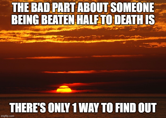 Sunset Deep Thoughts | THE BAD PART ABOUT SOMEONE BEING BEATEN HALF TO DEATH IS; THERE'S ONLY 1 WAY TO FIND OUT | image tagged in sunset deep thoughts | made w/ Imgflip meme maker