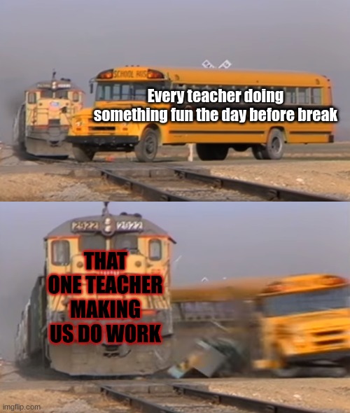 Relatable meme (Part 2) | Every teacher doing something fun the day before break; THAT ONE TEACHER MAKING US DO WORK | image tagged in a train hitting a school bus,relatable memes,memes,funny | made w/ Imgflip meme maker