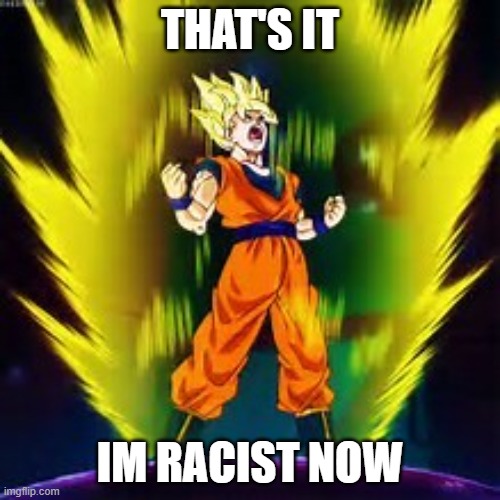 /j | THAT'S IT; IM RACIST NOW | image tagged in super saiyan | made w/ Imgflip meme maker