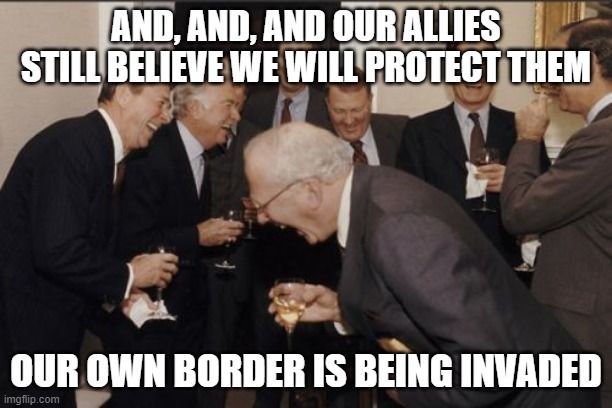We have this, just trust us | AND, AND, AND OUR ALLIES STILL BELIEVE WE WILL PROTECT THEM; OUR OWN BORDER IS BEING INVADED | image tagged in memes,laughing men in suits,trust issues,america in decline,border invasion,woke broke military | made w/ Imgflip meme maker