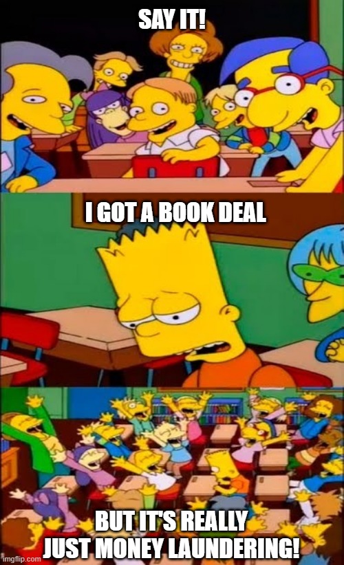 I got a book deal but it's money laundering | SAY IT! I GOT A BOOK DEAL; BUT IT'S REALLY JUST MONEY LAUNDERING! | image tagged in say the line bart simpsons,book deal,money laundering | made w/ Imgflip meme maker